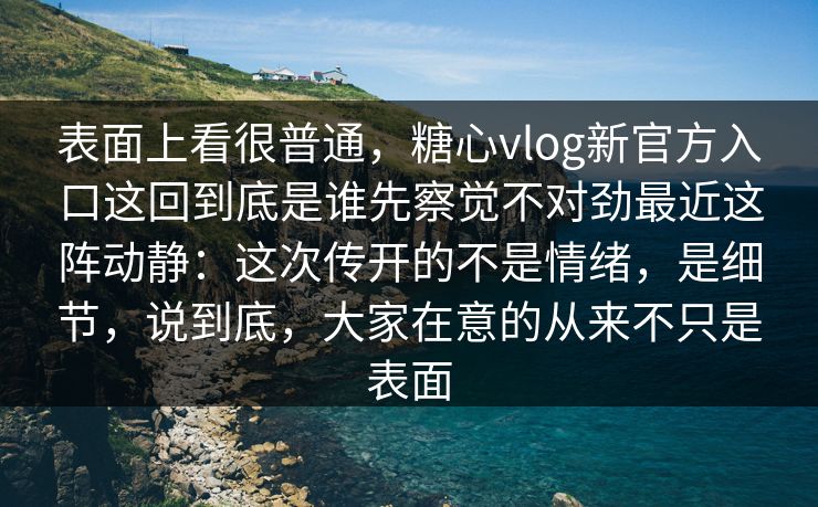 表面上看很普通，糖心vlog新官方入口这回到底是谁先察觉不对劲最近这阵动静：这次传开的不是情绪，是细节，说到底，大家在意的从来不只是表面