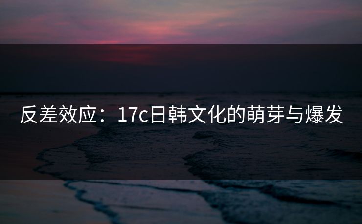 反差效应：17c日韩文化的萌芽与爆发