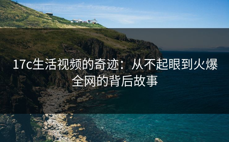 17c生活视频的奇迹：从不起眼到火爆全网的背后故事