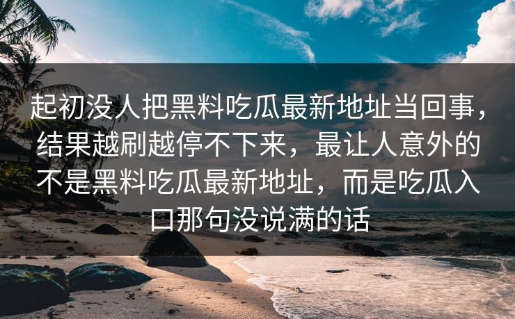 起初没人把黑料吃瓜最新地址当回事，结果越刷越停不下来，最让人意外的不是黑料吃瓜最新地址，而是吃瓜入口那句没说满的话