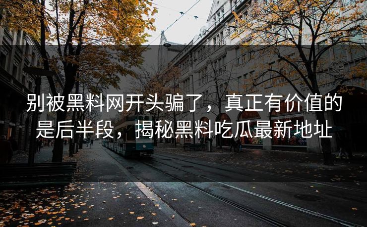 别被黑料网开头骗了，真正有价值的是后半段，揭秘黑料吃瓜最新地址