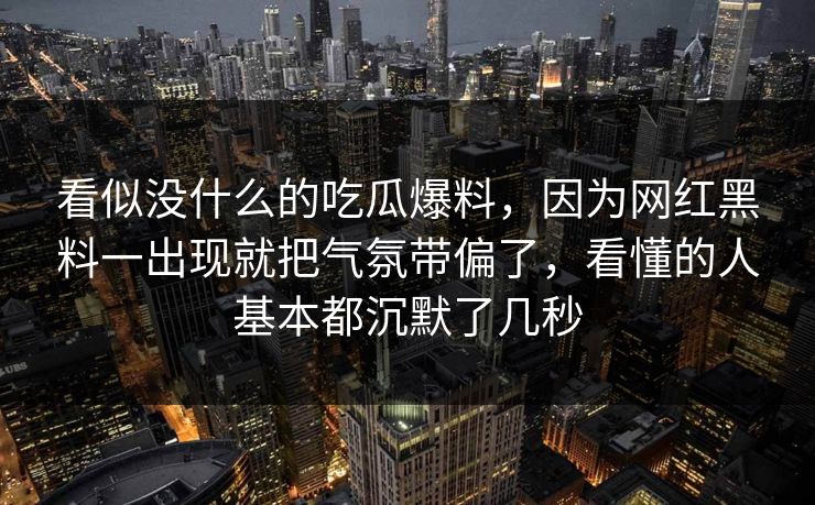 看似没什么的吃瓜爆料,因为网红黑料一出现就把气氛带偏了,看懂的人基本都沉默了几秒 看似没什么的吃瓜爆料,因为网红黑料一出现就把气氛带偏了,看懂的人基本都沉默了几秒