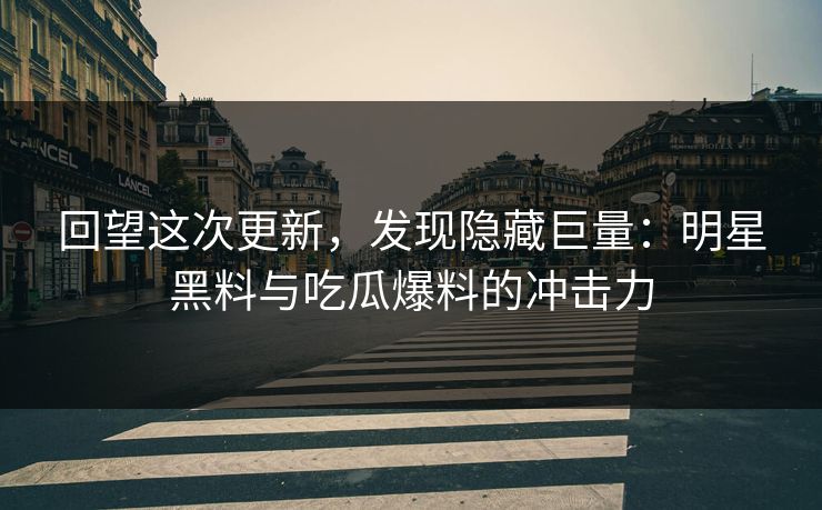 回望这次更新，发现隐藏巨量：明星黑料与吃瓜爆料的冲击力