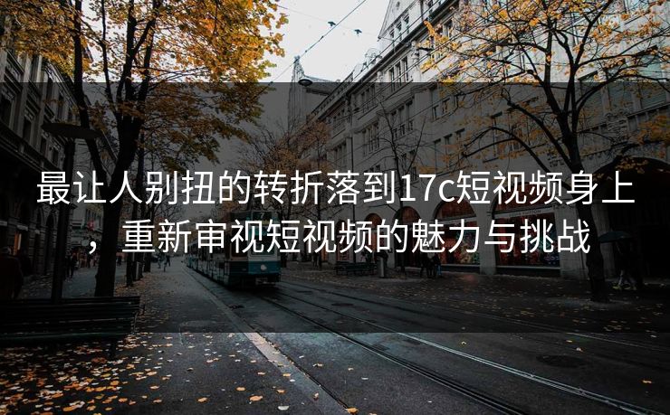最让人别扭的转折落到17c短视频身上，重新审视短视频的魅力与挑战