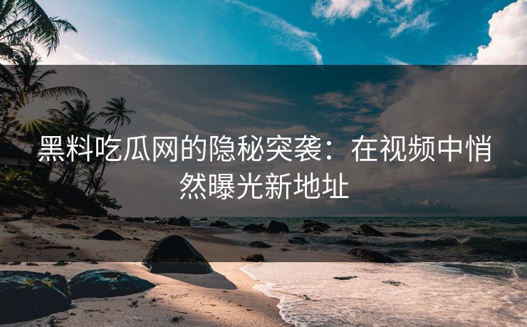 黑料吃瓜网的隐秘突袭：在视频中悄然曝光新地址