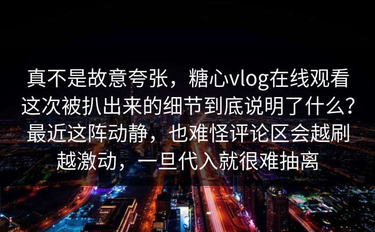 真不是故意夸张，糖心vlog在线观看这次被扒出来的细节到底说明了什么？最近这阵动静，也难怪评论区会越刷越激动，一旦代入就很难抽离