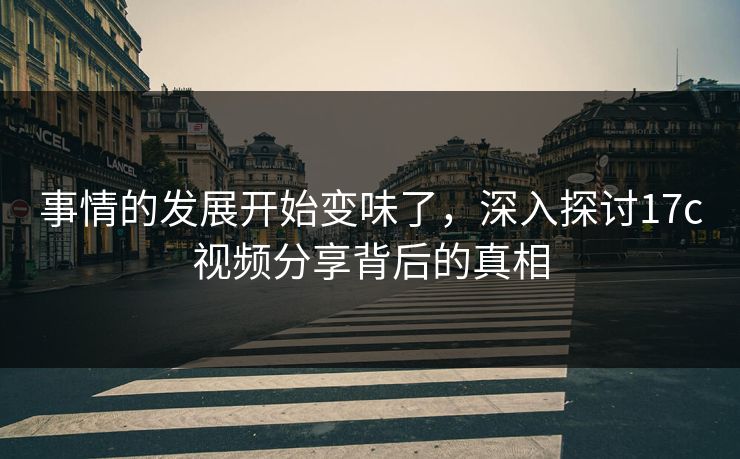 事情的发展开始变味了，深入探讨17c视频分享背后的真相