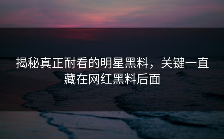 揭秘真正耐看的明星黑料，关键一直藏在网红黑料后面