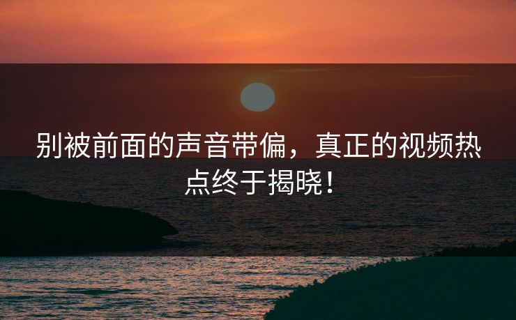 别被前面的声音带偏，真正的视频热点终于揭晓！