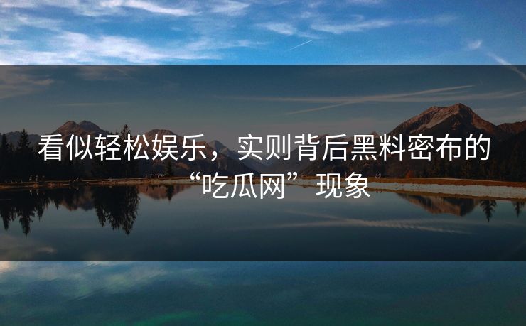 看似轻松娱乐，实则背后黑料密布的“吃瓜网”现象