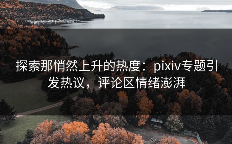 探索那悄然上升的热度：pixiv专题引发热议，评论区情绪澎湃