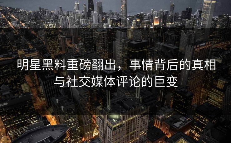 明星黑料重磅翻出，事情背后的真相与社交媒体评论的巨变