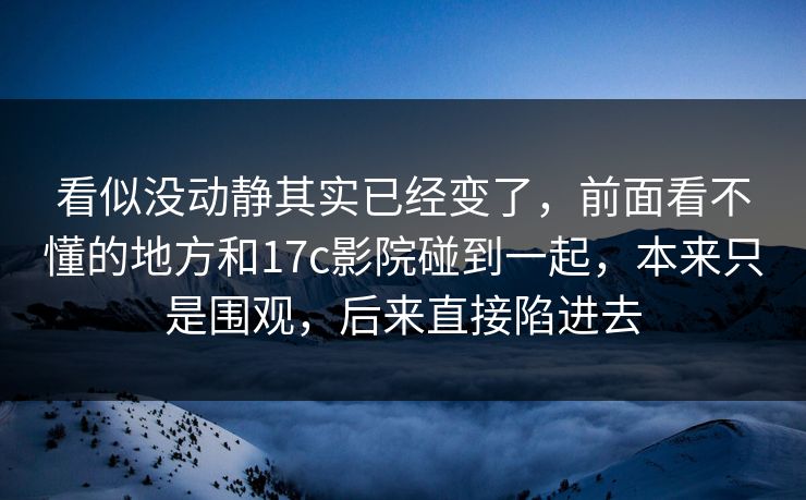 看似没动静其实已经变了，前面看不懂的地方和17c影院碰到一起，本来只是围观，后来直接陷进去