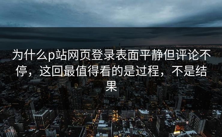 为什么p站网页登录表面平静但评论不停,这回最值得看的是过程,不是结果 为什么p站网页登录表面平静但评论不停,这回最值得看的是过程,不是结果