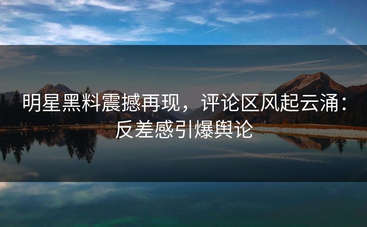 明星黑料震撼再现，评论区风起云涌：反差感引爆舆论