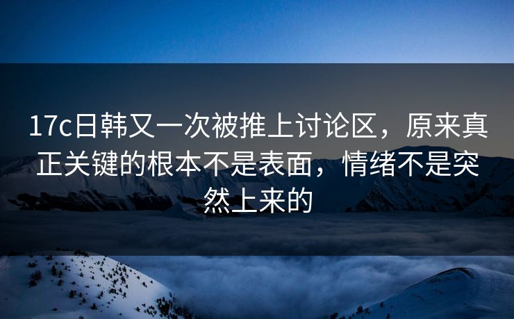 17c日韩又一次被推上讨论区，原来真正关键的根本不是表面，情绪不是突然上来的