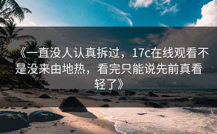 《一直没人认真拆过，17c在线观看不是没来由地热，看完只能说先前真看轻了》