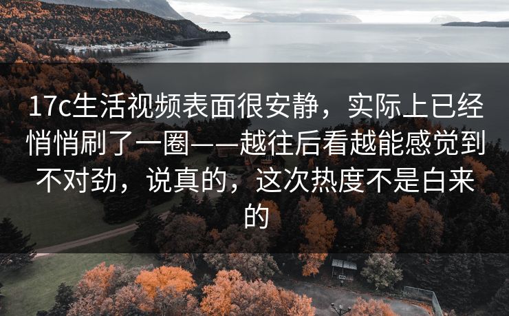 17c生活视频表面很安静,实际上已经悄悄刷了一圈——越往后看越能感觉到不对劲,说真的,这次热度不是白来的 17c生活视频表面很安静,实际上已经悄悄刷了一圈——越往后看越能感觉到不对劲,说真的,这次热度不是白来的