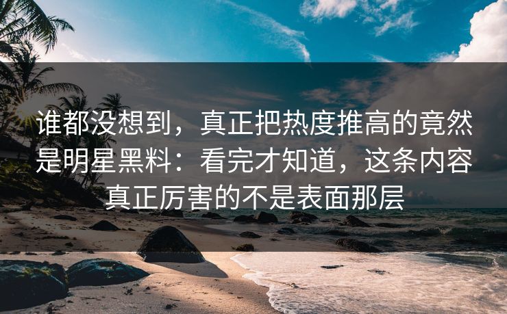 谁都没想到，真正把热度推高的竟然是明星黑料：看完才知道，这条内容真正厉害的不是表面那层